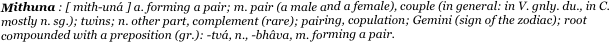 Mithuna : [ mith-uná ] a. forming a pair; m. pair (a male and a female), couple (in general: in V. gnly. du., in C. mostly n. sg.); twins; n. other part, complement (rare); pairing, copulation; Gemini (sign of the zodiac); root compounded with a preposition (gr.): -tvá, n., -bhâva, m. forming a pair. 
