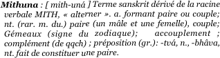                           Mithuna : [ mith-uná ] Terme sanskrit dérivé de la racine verbale MITH, « alterner ». a. formant paire ou couple; nt. (rar. m. du.) paire (un mâle et une femelle), couple; Gémeaux (signe du zodiaque);  accouplement ; complément (de qqch) ; préposition (gr.): -tvá, n., -bhâva,  nt. fait de constituer une paire. 