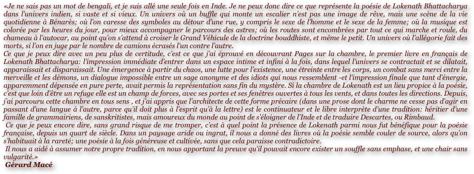 «Je ne sais pas un mot de bengali, et je suis allé une seule fois en Inde. Je ne peux donc dire ce que représente la poésie de Lokenath Bhattacharya dans l’univers indien, si vaste et si vieux. Un univers où un buffle qui monte un escalier n’est pas une image de rêve, mais une scène de la vie quotidienne à Bénarès; où l’on caresse des symboles au détour d’une rue, y compris le sexe de l’homme et le sexe de la femme; où la musique est colorée par les heures du jour, pour mieux accompagner le parcours des astres; où les routes sont encombrées par tout ce qui marche et roule, du chameau à l’autocar, au point qu’on s’attend à croiser le Grand Véhicule de la doctrine bouddhiste, et même le petit. Un univers où l’allégorie fait des morts, si l’on en juge par le nombre de camions écrasés l’un contre l’autre.
Ce que je peux dire avec un peu plus de certitude, c’est ce que j’ai éprouvé en découvrant Pages sur la chambre, le premier livre en français de Lokenath Bhattacharya: l’impression immédiate d’entrer dans un espace intime et infini à la fois, dans lequel l’univers se contractait et se dilatait, apparaissait et disparaissait. Une émergence à partir du chaos, une lutte pour l’existence, une étreinte entre les corps, un combat sans merci entre la merveille et les démons, un dialogue impossible entre un sage anonyme et des idiots qui nous ressemblent -et l’impression finale que tant d’énergie, apparemment dépensée en pure perte, avait permis la représentation sans fin du mystère. Si la chambre de Lokenath est un lieu propice à la poésie, c’est que loin d’être un refuge elle est un champ de forces, avec ses portes et ses fenêtres ouvertes à tous les vents, et dans toutes les directions. Depuis, j’ai parcouru cette chambre en tous sens , et j’ai appris que l’architecte de cette forme précaire (dans une prose dont le charme ne cesse pas d’agir en passant d’une langue à l’autre, parce qu’il doit plus à l’esprit qu’à la lettre) est le continuateur et le libre interprète d’une tradition: héritier d’une famille de grammairiens, de sanskritistes, mais amoureux du monde au point de s’éloigner de l’Inde et de traduire Descartes, ou Rimbaud.
 Ce que je peux encore dire, sans grand risque de me tromper, c’est à quel point la présence de Lokenath parmi nous fut bénéfique pour la poésie française, depuis un quart de siècle. Dans un paysage aride ou ingrat, il nous a donné des livres où la poésie semble couler de source, alors qu’on s’habituait à la rareté; une poésie à la fois généreuse et cultivée, sans que cela paraisse contradictoire.
 Il nous a aidé à assumer notre propre tradition, en nous apportant la preuve qu’il pouvait encore exister un souffle sans emphase, et une chair sans vulgarité.»
 Gérard Macé