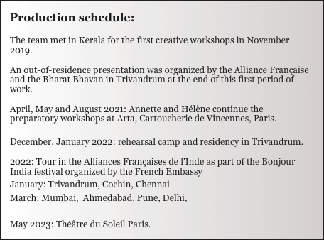 Production schedule:

The team met in Kerala for the first creative workshops in November 2019.

An out-of-residence presentation was organized by the Alliance Française and the Bharat Bhavan in Trivandrum at the end of this first period of work.

April, May and August 2021: Annette and Hélène continue the preparatory workshops at Arta, Cartoucherie de Vincennes, Paris.

December, January 2022: rehearsal camp and residency in Trivandrum.

2022: Tour in the Alliances Françaises de l'Inde as part of the Bonjour India festival organized by the French Embassy 
January: Trivandrum, Cochin, Chennai
March: Mumbai,  Ahmedabad, Pune, Delhi,

May 2023: Théâtre du Soleil Paris.