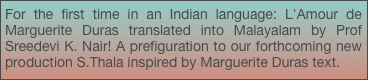 For the first time in an Indian language: L'Amour de Marguerite Duras translated into Malayalam by Prof Sreedevi K. Nair! A prefiguration to our forthcoming new production S.Thala inspired by Marguerite Duras text.