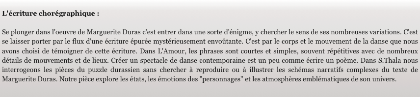 
L'écriture chorégraphique :

Se plonger dans l'oeuvre de Marguerite Duras c'est entrer dans une sorte d'énigme, y chercher le sens de ses nombreuses variations. C'est se laisser porter par le flux d'une écriture épurée mystérieusement envoûtante. C'est par le corps et le mouvement de la danse que nous avons choisi de témoigner de cette écriture. Dans L'Amour, les phrases sont courtes et simples, souvent répétitives avec de nombreux détails de mouvements et de lieux. Créer un spectacle de danse contemporaine est un peu comme écrire un poème. Dans S.Thala nous interrogeons les pièces du puzzle durassien sans chercher à reproduire ou à illustrer les schémas narratifs complexes du texte de Marguerite Duras. Notre pièce explore les états, les émotions des "personnages" et les atmosphères emblématiques de son univers.